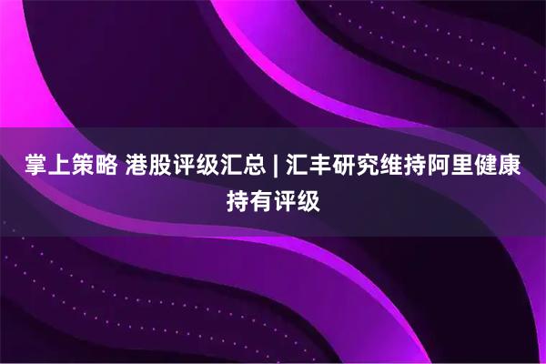 掌上策略 港股评级汇总 | 汇丰研究维持阿里健康持有评级