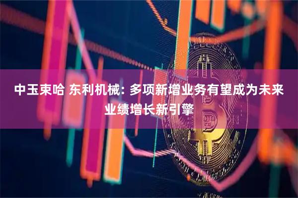 中玉束哈 东利机械: 多项新增业务有望成为未来业绩增长新引擎