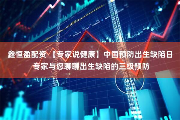 鑫恒盈配资 【专家说健康】中国预防出生缺陷日 专家与您聊聊出生缺陷的三级预防