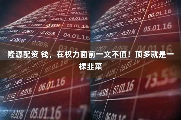 隆源配资 钱，在权力面前一文不值！顶多就是一棵韭菜