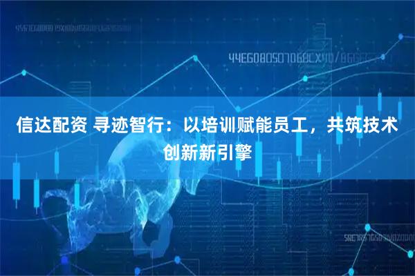信达配资 寻迹智行：以培训赋能员工，共筑技术创新新引擎