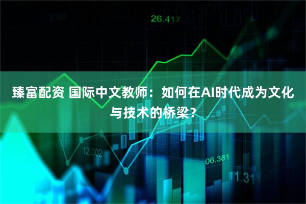 臻富配资 国际中文教师：如何在AI时代成为文化与技术的桥梁？