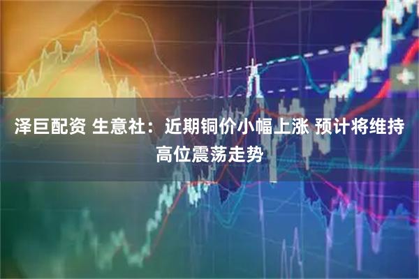 泽巨配资 生意社：近期铜价小幅上涨 预计将维持高位震荡走势