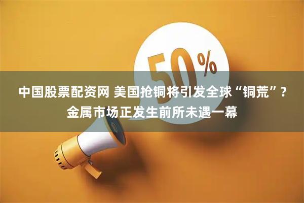 中国股票配资网 美国抢铜将引发全球“铜荒”？金属市场正发生前所未遇一幕