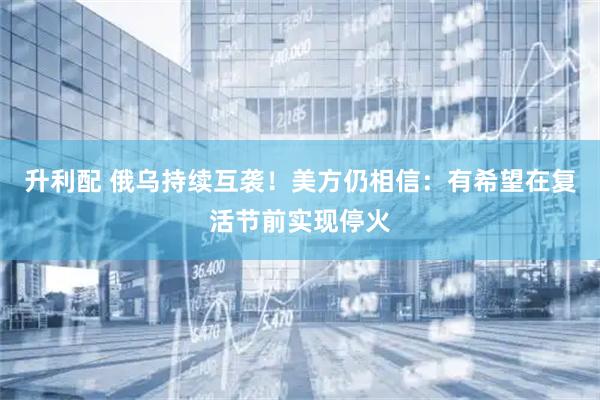 升利配 俄乌持续互袭！美方仍相信：有希望在复活节前实现停火