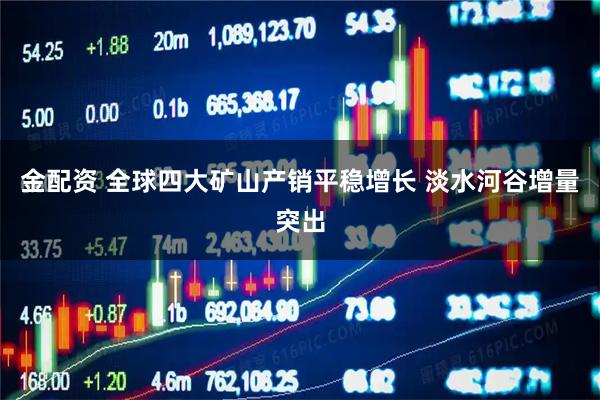 金配资 全球四大矿山产销平稳增长 淡水河谷增量突出