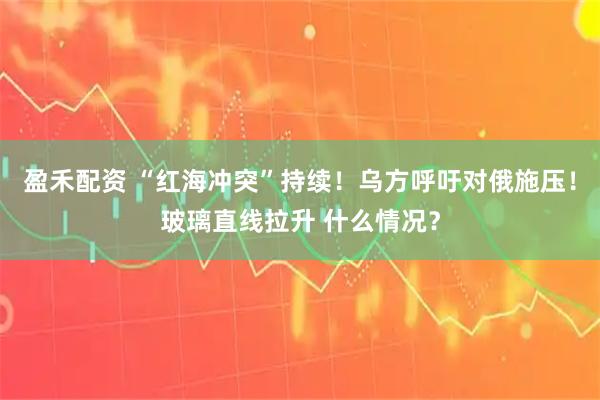 盈禾配资 “红海冲突”持续！乌方呼吁对俄施压！玻璃直线拉升 什么情况？