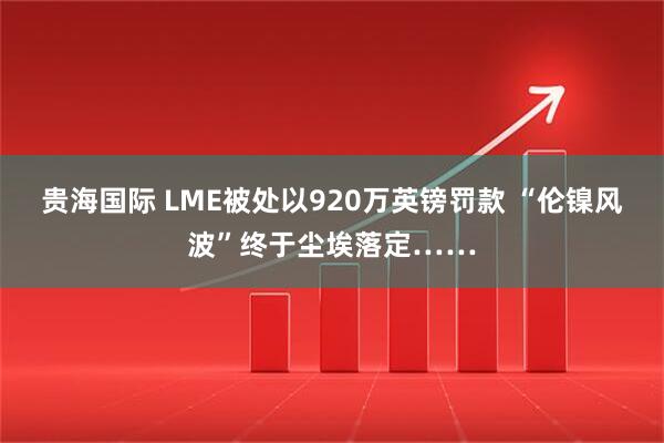 贵海国际 LME被处以920万英镑罚款 “伦镍风波”终于尘埃落定……