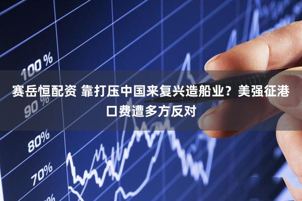 赛岳恒配资 靠打压中国来复兴造船业？美强征港口费遭多方反对