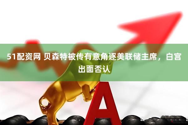 51配资网 贝森特被传有意角逐美联储主席，白宫出面否认