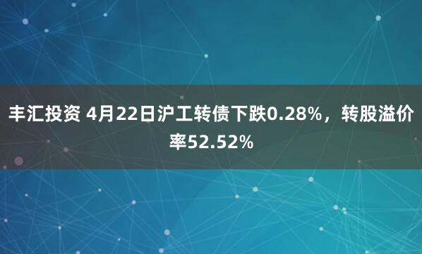 丰汇投资 4月22日沪工转债下跌0.28%，转股溢价率52.52%