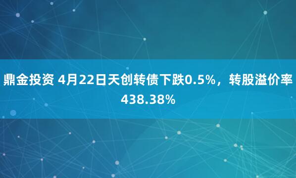 鼎金投资 4月22日天创转债下跌0.5%，转股溢价率438.38%