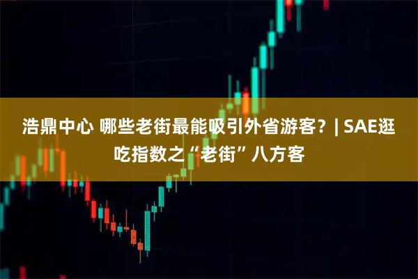 浩鼎中心 哪些老街最能吸引外省游客？| SAE逛吃指数之“老街”八方客