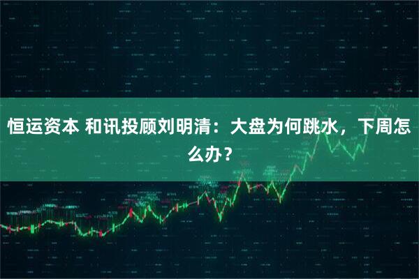 恒运资本 和讯投顾刘明清：大盘为何跳水，下周怎么办？