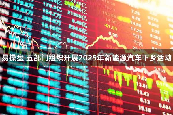 易操盘 五部门组织开展2025年新能源汽车下乡活动