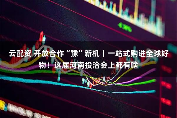 云配资 开放合作“豫”新机丨一站式购进全球好物！这届河南投洽会上都有啥