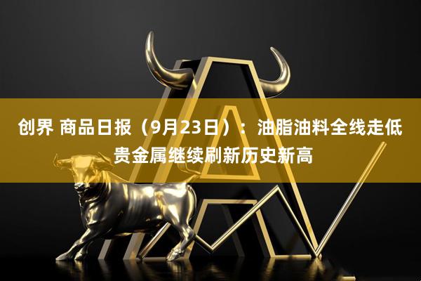 创界 商品日报（9月23日）：油脂油料全线走低 贵金属继续刷新历史新高