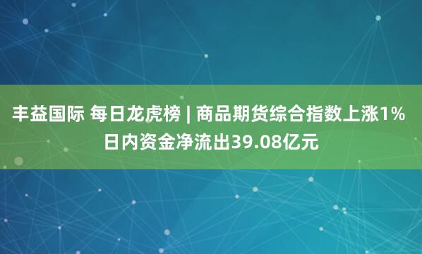 丰益国际 每日龙虎榜 | 商品期货综合指数上涨1% 日内资金净流出39.08亿元