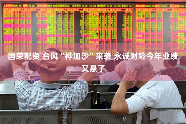 国荣配资 台风“桦加沙”来袭 永诚财险今年业绩又悬了