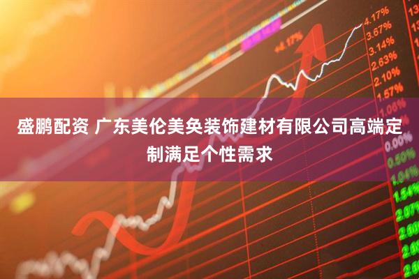 盛鹏配资 广东美伦美奂装饰建材有限公司高端定制满足个性需求