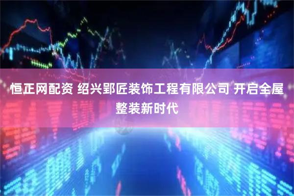 恒正网配资 绍兴郢匠装饰工程有限公司 开启全屋整装新时代