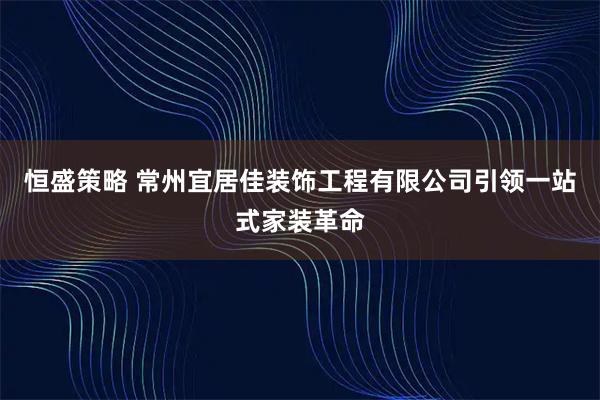 恒盛策略 常州宜居佳装饰工程有限公司引领一站式家装革命