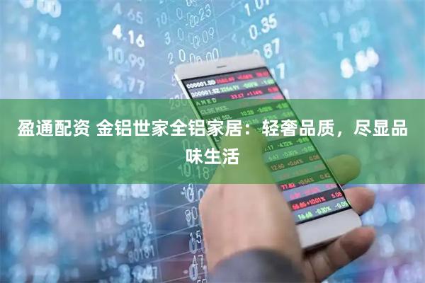 盈通配资 金铝世家全铝家居：轻奢品质，尽显品味生活