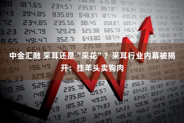 中金汇融 采耳还是“采花”？采耳行业内幕被揭开：挂羊头卖狗肉