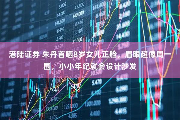 港陆证券 朱丹首晒8岁女儿正脸，眉眼超像周一围，小小年纪就会设计沙发
