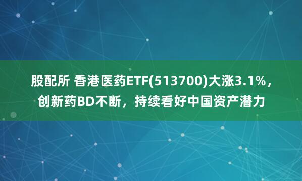 股配所 香港医药ETF(513700)大涨3.1%，创新药BD不断，持续看好中国资产潜力
