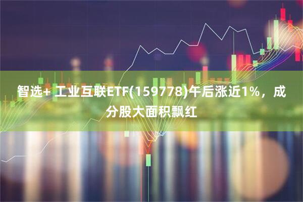 智选+ 工业互联ETF(159778)午后涨近1%，成分股大面积飘红