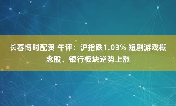 长春博时配资 午评：沪指跌1.03% 短剧游戏概念股、银行板块逆势上涨