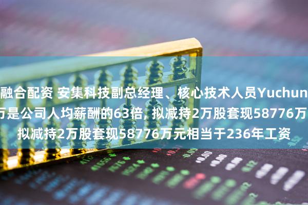 融合配资 安集科技副总经理、核心技术人员Yuchun Wang年薪24881万是公司人均薪酬的63倍, 拟减持2万股套现58776万元相当于236年工资