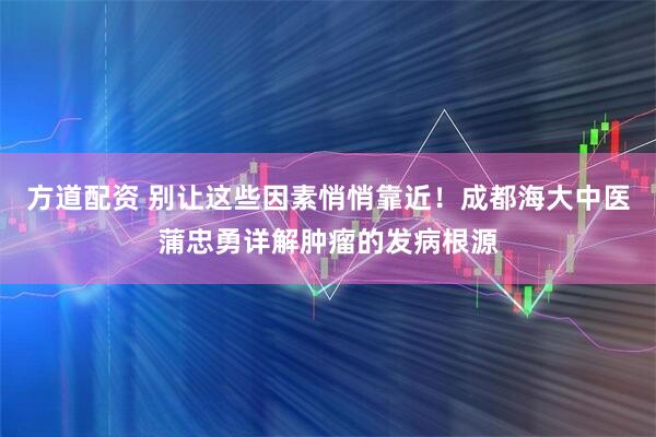 方道配资 别让这些因素悄悄靠近！成都海大中医蒲忠勇详解肿瘤的发病根源