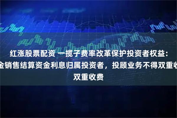 红涨股票配资 一揽子费率改革保护投资者权益：基金销售结算资金利息归属投资者，投顾业务不得双重收费