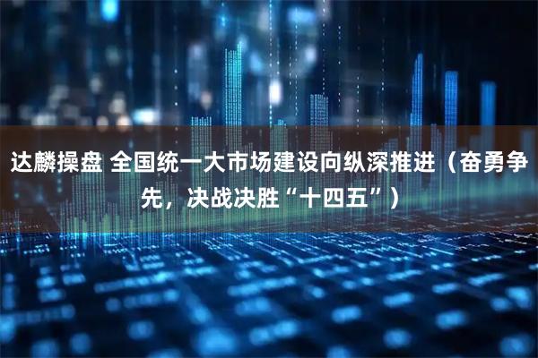 达麟操盘 全国统一大市场建设向纵深推进（奋勇争先，决战决胜“十四五”）