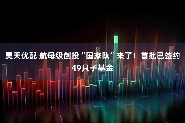 昊天优配 航母级创投“国家队”来了！首批已签约49只子基金