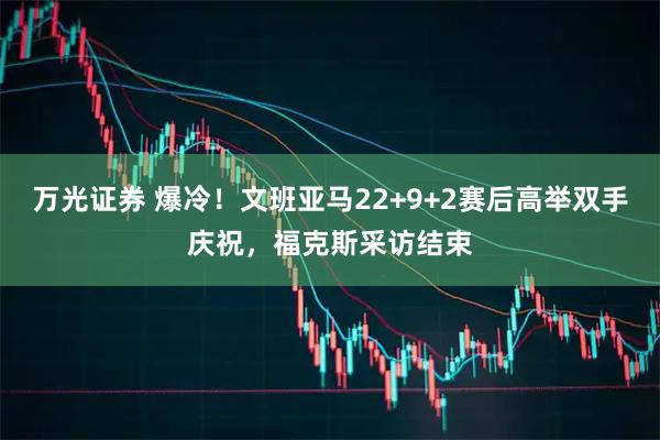万光证券 爆冷！文班亚马22+9+2赛后高举双手庆祝，福克斯采访结束