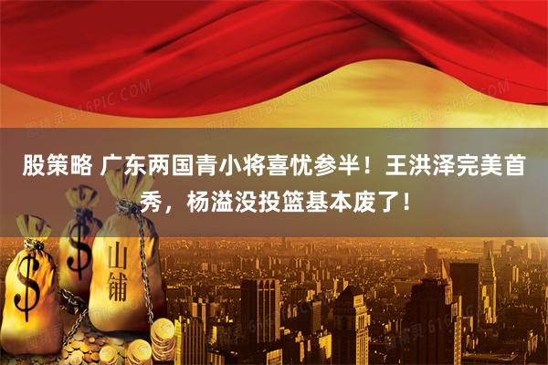 股策略 广东两国青小将喜忧参半!王洪泽完美首秀,杨溢没投篮基本废了!
