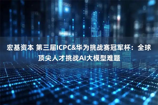 宏基资本 第三届ICPC&华为挑战赛冠军杯:全球顶尖人才挑战AI大模型难题