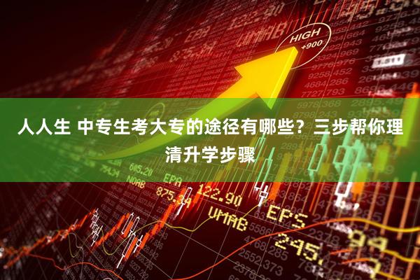 人人生 中专生考大专的途径有哪些？三步帮你理清升学步骤