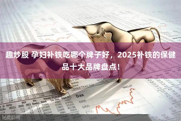 趣炒股 孕妇补铁吃哪个牌子好,2025补铁的保健品十大品牌盘点!