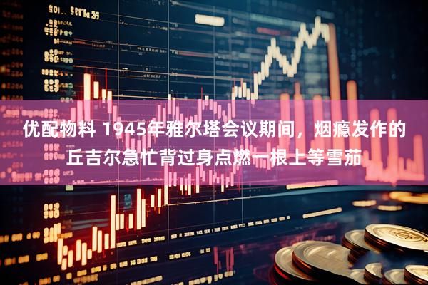 优配物料 1945年雅尔塔会议期间，烟瘾发作的丘吉尔急忙背过身点燃一根上等雪茄
