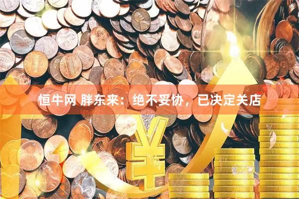 恒牛网 胖东来：绝不妥协，已决定关店